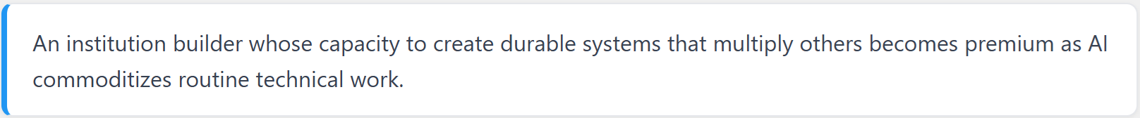 An institution builder whose capacity to create durable systems that multiply others becomes premium as AI commoditizes routine technical work.